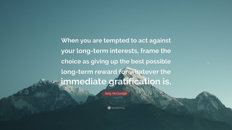Kelly McGonigal Quote: “When you are tempted to act against your long-term interests, frame the choice as giving up the best possible long-term reward for whatever the immediate gratification is.”