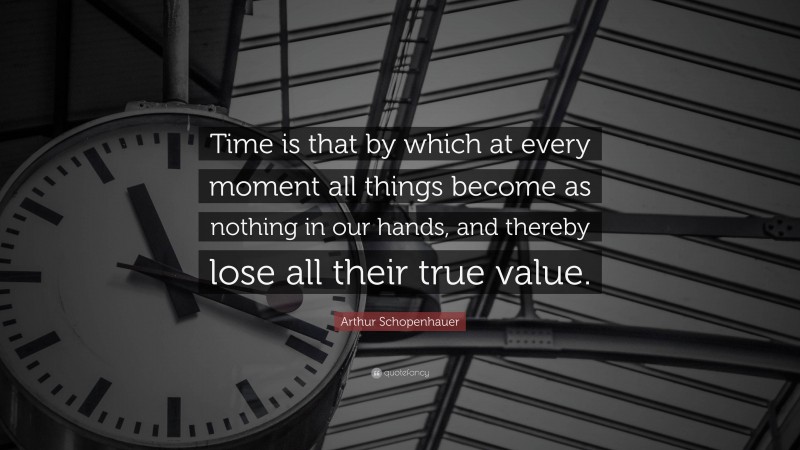 Arthur Schopenhauer Quote: “Time is that by which at every moment all things become as nothing in our hands, and thereby lose all their true value.”