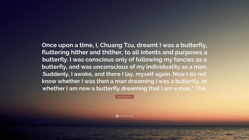 David Eagleman Quote: “Once upon a time, I, Chuang Tzu, dreamt I was a butterfly, fluttering hither and thither, to all intents and purposes a butterfly. I was conscious only of following my fancies as a butterfly, and was unconscious of my individuality as a man. Suddenly, I awoke, and there I lay, myself again. Now I do not know whether I was then a man dreaming I was a butterfly, or whether I am now a butterfly dreaming that I am a man.” The.”