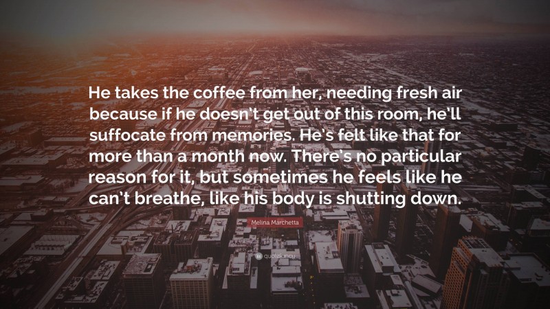 Melina Marchetta Quote: “He takes the coffee from her, needing fresh air because if he doesn’t get out of this room, he’ll suffocate from memories. He’s felt like that for more than a month now. There’s no particular reason for it, but sometimes he feels like he can’t breathe, like his body is shutting down.”