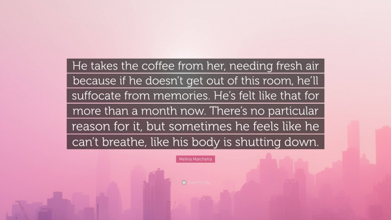 Melina Marchetta Quote: “He takes the coffee from her, needing fresh air because if he doesn’t get out of this room, he’ll suffocate from memories. He’s felt like that for more than a month now. There’s no particular reason for it, but sometimes he feels like he can’t breathe, like his body is shutting down.”