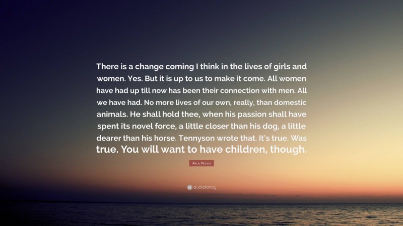 Alice Munro Quote: “There is a change coming I think in the lives of girls and women. Yes. But it is up to us to make it come. All women have had up till now has been their connection with men. All we have had. No more lives of our own, really, than domestic animals. He shall hold thee, when his passion shall have spent its novel force, a little closer than his dog, a little dearer than his horse. Tennyson wrote that. It’s true. Was true. You will want to have children, though.”