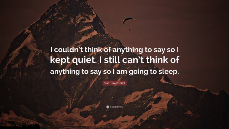 Sue Townsend Quote: “I couldn’t think of anything to say so I kept quiet. I still can’t think of anything to say so I am going to sleep.”