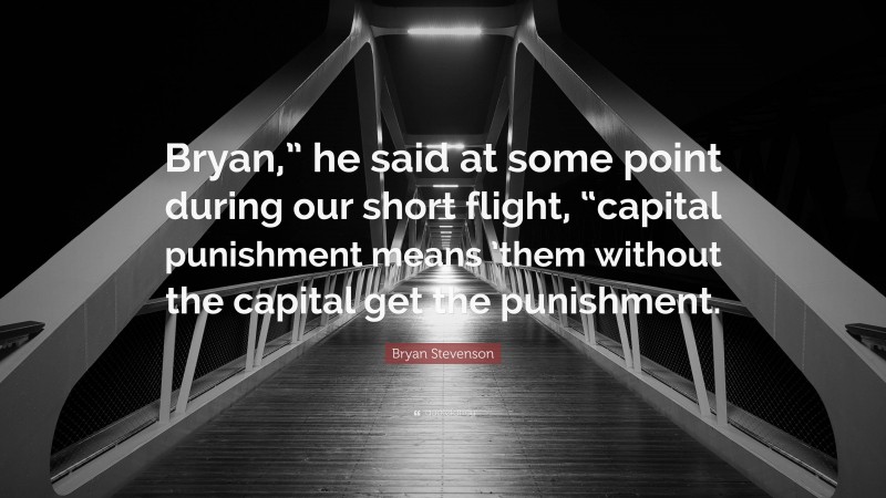 Bryan Stevenson Quote: “Bryan,” he said at some point during our short flight, “capital punishment means ’them without the capital get the punishment.”