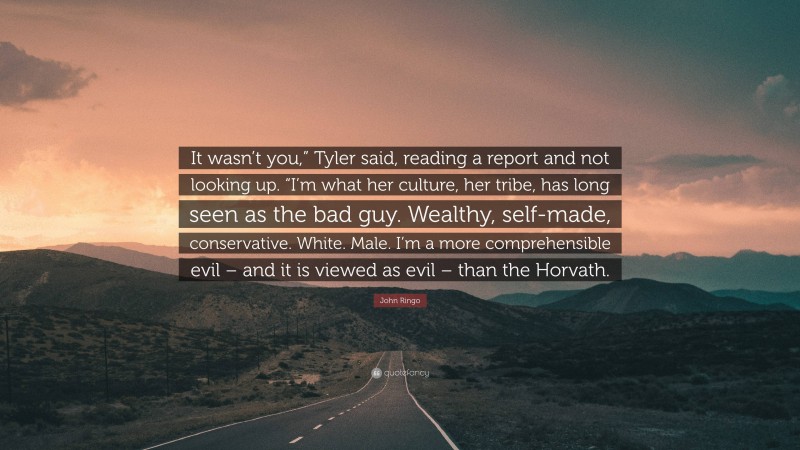 John Ringo Quote: “It wasn’t you,” Tyler said, reading a report and not looking up. “I’m what her culture, her tribe, has long seen as the bad guy. Wealthy, self-made, conservative. White. Male. I’m a more comprehensible evil – and it is viewed as evil – than the Horvath.”