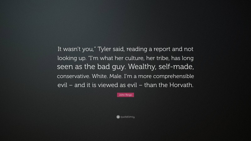 John Ringo Quote: “It wasn’t you,” Tyler said, reading a report and not looking up. “I’m what her culture, her tribe, has long seen as the bad guy. Wealthy, self-made, conservative. White. Male. I’m a more comprehensible evil – and it is viewed as evil – than the Horvath.”