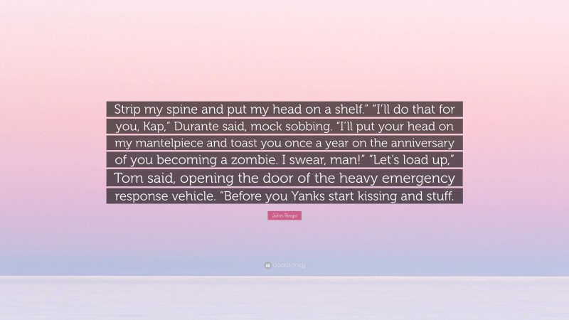 John Ringo Quote: “Strip my spine and put my head on a shelf.” “I’ll do that for you, Kap,” Durante said, mock sobbing. “I’ll put your head on my mantelpiece and toast you once a year on the anniversary of you becoming a zombie. I swear, man!” “Let’s load up,” Tom said, opening the door of the heavy emergency response vehicle. “Before you Yanks start kissing and stuff.”