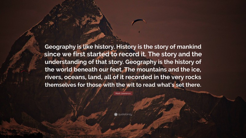Mark Lawrence Quote: “Geography is like history. History is the story of mankind since we first started to record it. The story and the understanding of that story. Geography is the history of the world beneath our feet. The mountains and the ice, rivers, oceans, land, all of it recorded in the very rocks themselves for those with the wit to read what’s set there.”