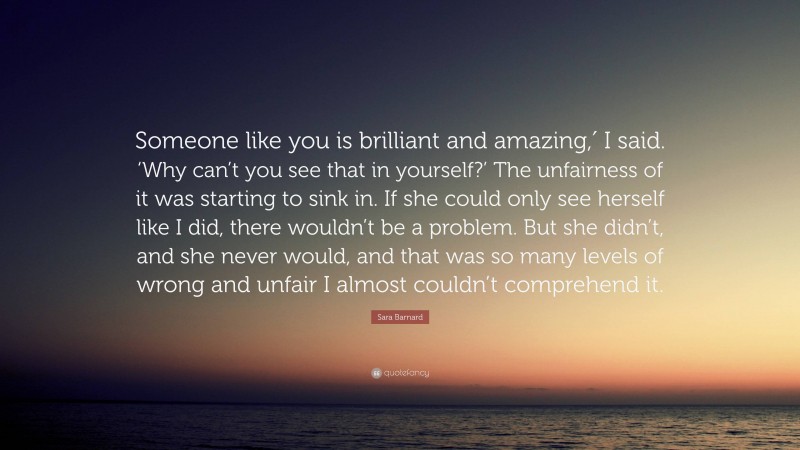 Sara Barnard Quote: “Someone like you is brilliant and amazing,′ I said. ‘Why can’t you see that in yourself?’ The unfairness of it was starting to sink in. If she could only see herself like I did, there wouldn’t be a problem. But she didn’t, and she never would, and that was so many levels of wrong and unfair I almost couldn’t comprehend it.”