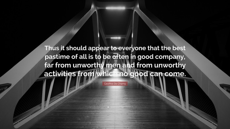 Geoffroi De Charny Quote: “Thus it should appear to everyone that the best pastime of all is to be often in good company, far from unworthy men and from unworthy activities from which no good can come.”