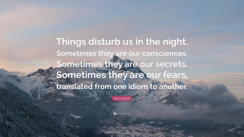 Stacy Schiff Quote: “Things disturb us in the night. Sometimes they are our consciences. Sometimes they are our secrets. Sometimes they are our fears, translated from one idiom to another.”