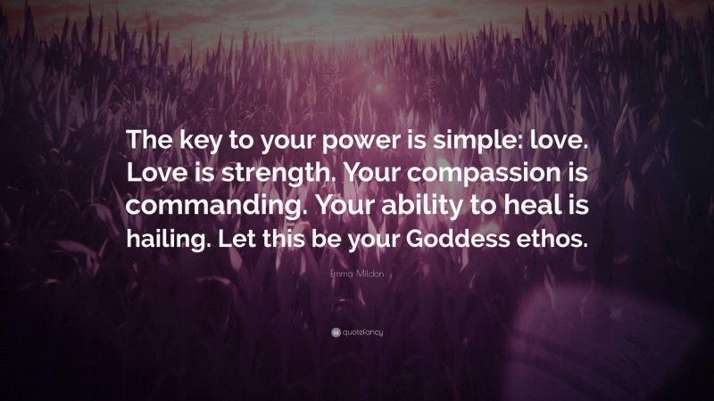Emma Mildon Quote: “The key to your power is simple: love. Love is strength. Your compassion is commanding. Your ability to heal is hailing. Let this be your Goddess ethos.”