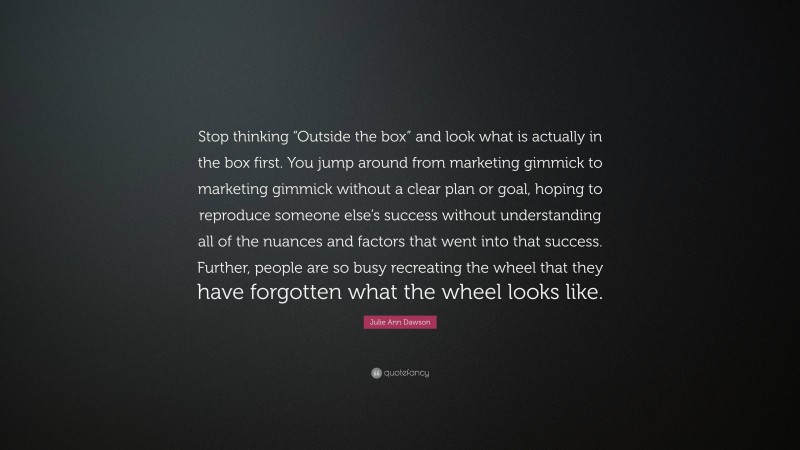 Julie Ann Dawson Quote: “Stop thinking “Outside the box” and look what is actually in the box first. You jump around from marketing gimmick to marketing gimmick without a clear plan or goal, hoping to reproduce someone else’s success without understanding all of the nuances and factors that went into that success. Further, people are so busy recreating the wheel that they have forgotten what the wheel looks like.”