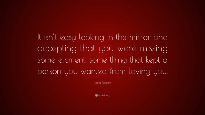 Nora Roberts Quote: “It isn’t easy looking in the mirror and accepting that you were missing some element, some thing that kept a person you wanted from loving you.”