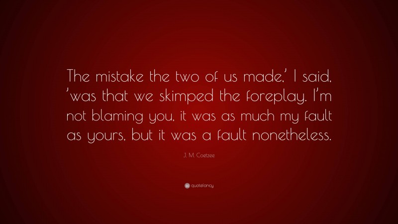 J. M. Coetzee Quote: “The mistake the two of us made,’ I said, ’was that we skimped the foreplay. I’m not blaming you, it was as much my fault as yours, but it was a fault nonetheless.”