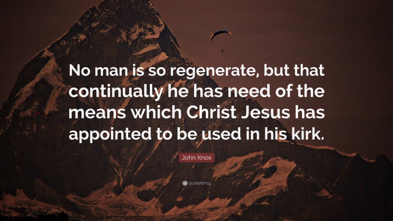 John Knox Quote: “No man is so regenerate, but that continually he has need of the means which Christ Jesus has appointed to be used in his kirk.”