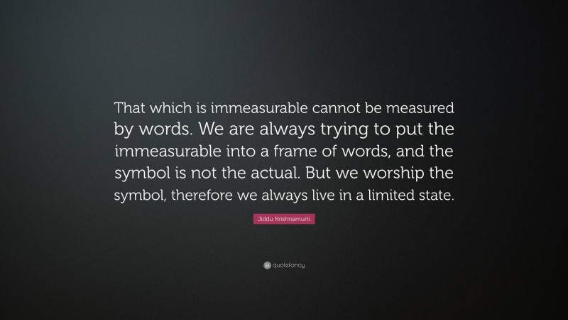Jiddu Krishnamurti Quote: “That which is immeasurable cannot be measured by words. We are always trying to put the immeasurable into a frame of words, and the symbol is not the actual. But we worship the symbol, therefore we always live in a limited state.”