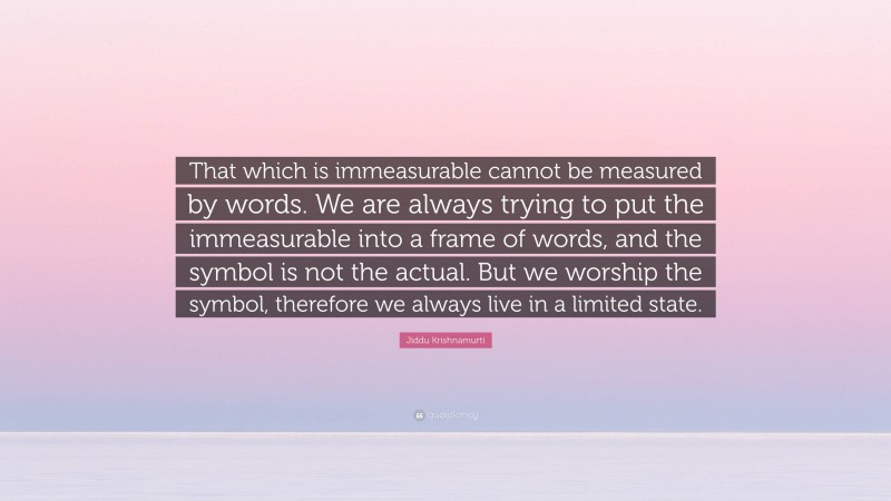 Jiddu Krishnamurti Quote: “That which is immeasurable cannot be measured by words. We are always trying to put the immeasurable into a frame of words, and the symbol is not the actual. But we worship the symbol, therefore we always live in a limited state.”