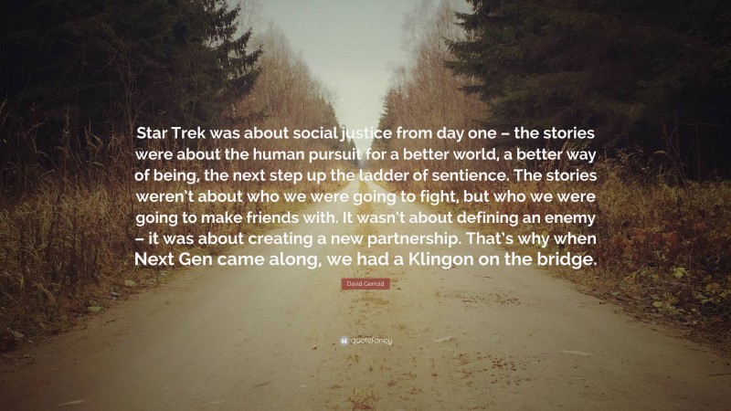 David Gerrold Quote: “Star Trek was about social justice from day one – the stories were about the human pursuit for a better world, a better way of being, the next step up the ladder of sentience. The stories weren’t about who we were going to fight, but who we were going to make friends with. It wasn’t about defining an enemy – it was about creating a new partnership. That’s why when Next Gen came along, we had a Klingon on the bridge.”
