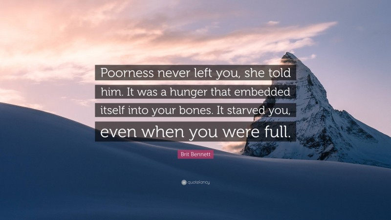 Brit Bennett Quote: “Poorness never left you, she told him. It was a hunger that embedded itself into your bones. It starved you, even when you were full.”