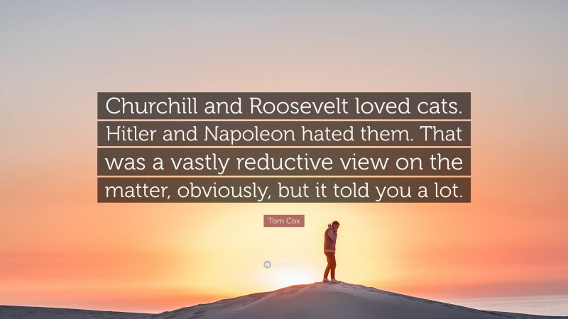 Tom Cox Quote: “Churchill and Roosevelt loved cats. Hitler and Napoleon hated them. That was a vastly reductive view on the matter, obviously, but it told you a lot.”