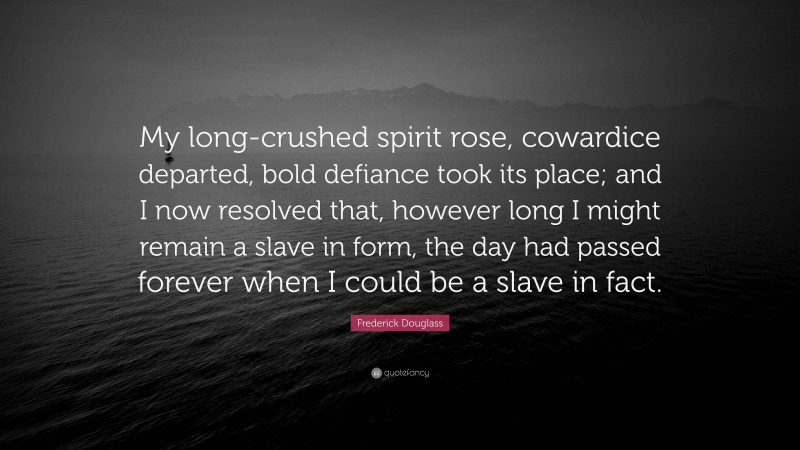 Frederick Douglass Quote: “My long-crushed spirit rose, cowardice departed, bold defiance took its place; and I now resolved that, however long I might remain a slave in form, the day had passed forever when I could be a slave in fact.”