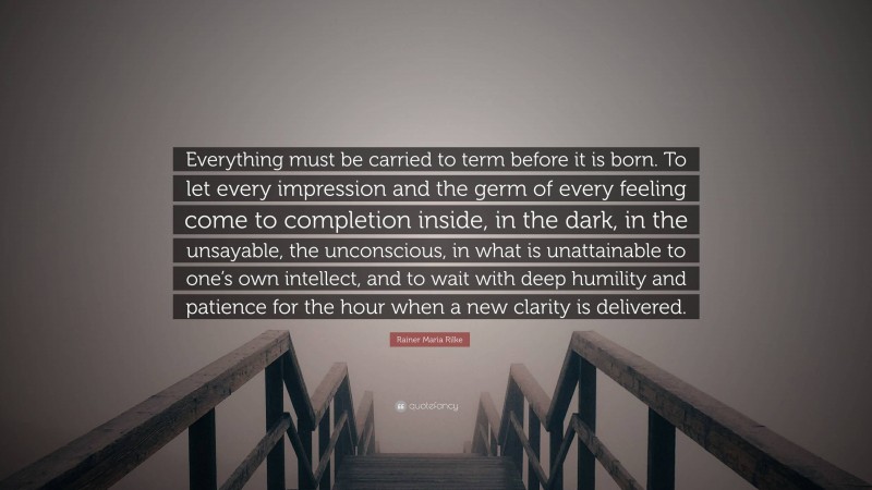 Rainer Maria Rilke Quote: “Everything must be carried to term before it is born. To let every impression and the germ of every feeling come to completion inside, in the dark, in the unsayable, the unconscious, in what is unattainable to one’s own intellect, and to wait with deep humility and patience for the hour when a new clarity is delivered.”