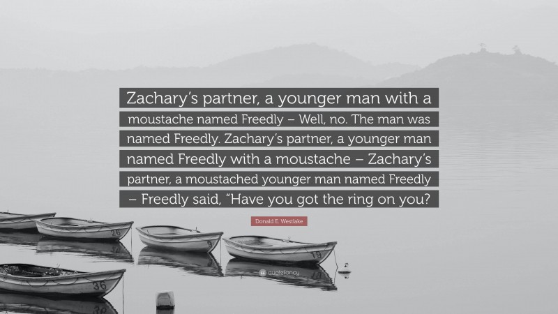 Donald E. Westlake Quote: “Zachary’s partner, a younger man with a moustache named Freedly – Well, no. The man was named Freedly. Zachary’s partner, a younger man named Freedly with a moustache – Zachary’s partner, a moustached younger man named Freedly – Freedly said, “Have you got the ring on you?”
