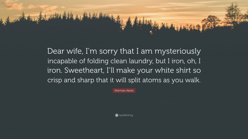 Sherman Alexie Quote: “Dear wife, I’m sorry that I am mysteriously incapable of folding clean laundry, but I iron, oh, I iron. Sweetheart, I’ll make your white shirt so crisp and sharp that it will split atoms as you walk.”