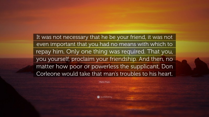 Mario Puzo Quote: “It was not necessary that he be your friend, it was not even important that you had no means with which to repay him. Only one thing was required. That you, you yourself, proclaim your friendship. And then, no matter how poor or powerless the supplicant, Don Corleone would take that man’s troubles to his heart.”
