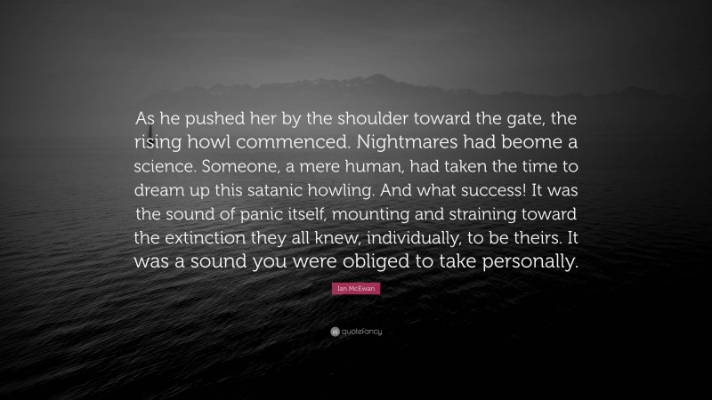 Ian McEwan Quote: “As he pushed her by the shoulder toward the gate, the rising howl commenced. Nightmares had beome a science. Someone, a mere human, had taken the time to dream up this satanic howling. And what success! It was the sound of panic itself, mounting and straining toward the extinction they all knew, individually, to be theirs. It was a sound you were obliged to take personally.”