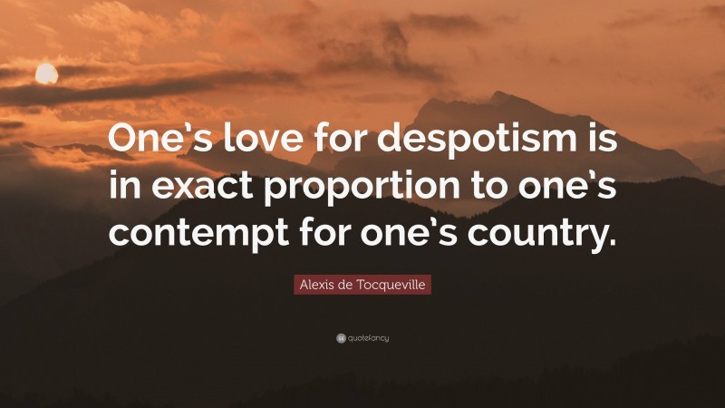 Alexis de Tocqueville Quote: “One’s love for despotism is in exact proportion to one’s contempt for one’s country.”