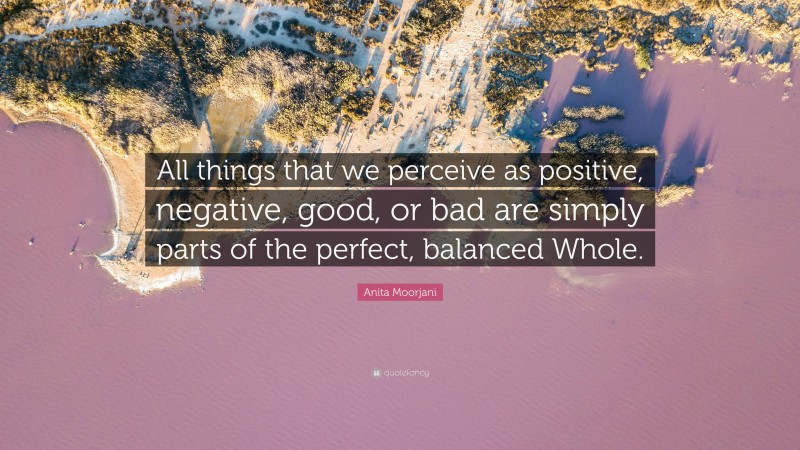 Anita Moorjani Quote: “All things that we perceive as positive, negative, good, or bad are simply parts of the perfect, balanced Whole.”