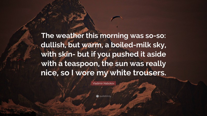 Vladimir Nabokov Quote: “The weather this morning was so-so: dullish, but warm, a boiled-milk sky, with skin- but if you pushed it aside with a teaspoon, the sun was really nice, so I wore my white trousers.”