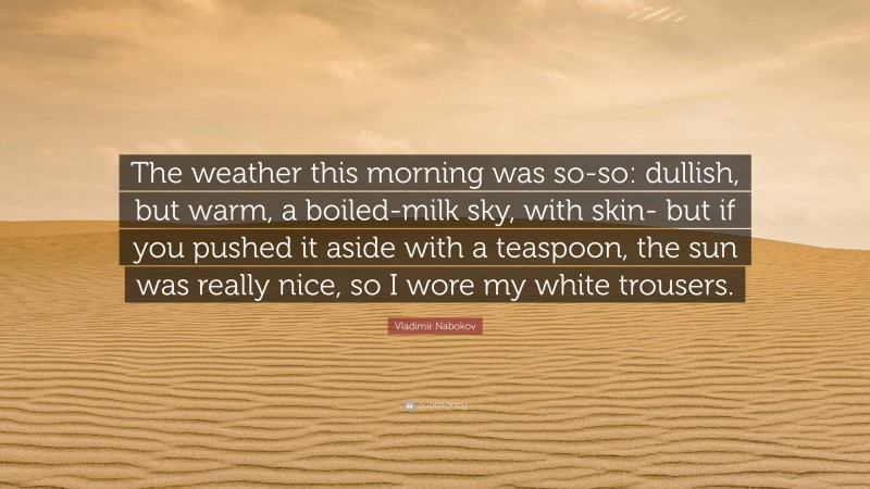 Vladimir Nabokov Quote: “The weather this morning was so-so: dullish, but warm, a boiled-milk sky, with skin- but if you pushed it aside with a teaspoon, the sun was really nice, so I wore my white trousers.”