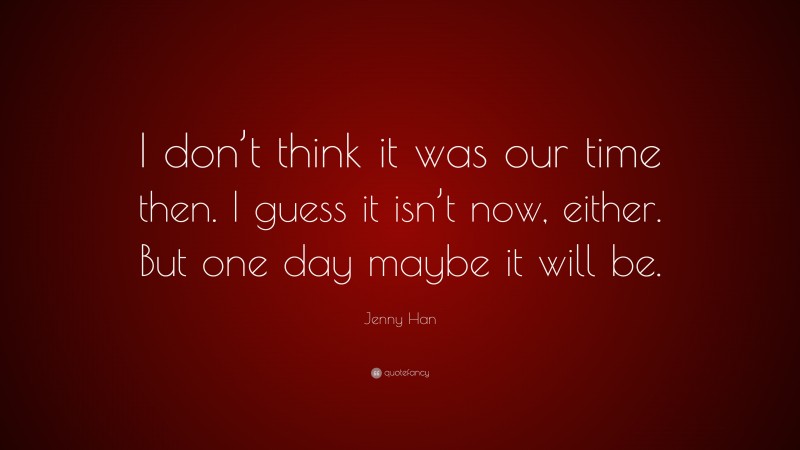 Jenny Han Quote: “I don’t think it was our time then. I guess it isn’t now, either. But one day maybe it will be.”