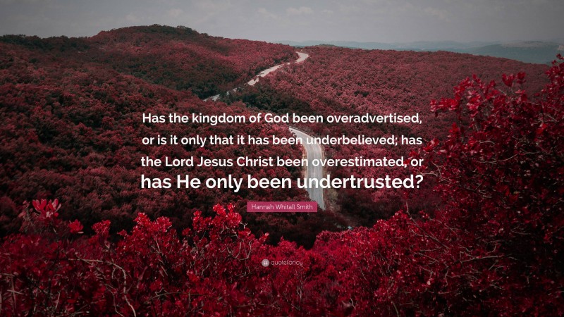 Hannah Whitall Smith Quote: “Has the kingdom of God been overadvertised, or is it only that it has been underbelieved; has the Lord Jesus Christ been overestimated, or has He only been undertrusted?”
