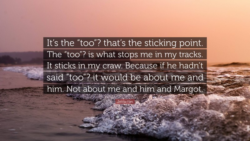 Jenny Han Quote: “It’s the “too”? that’s the sticking point. The “too”? is what stops me in my tracks. It sticks in my craw. Because if he hadn’t said “too”? it would be about me and him. Not about me and him and Margot.”