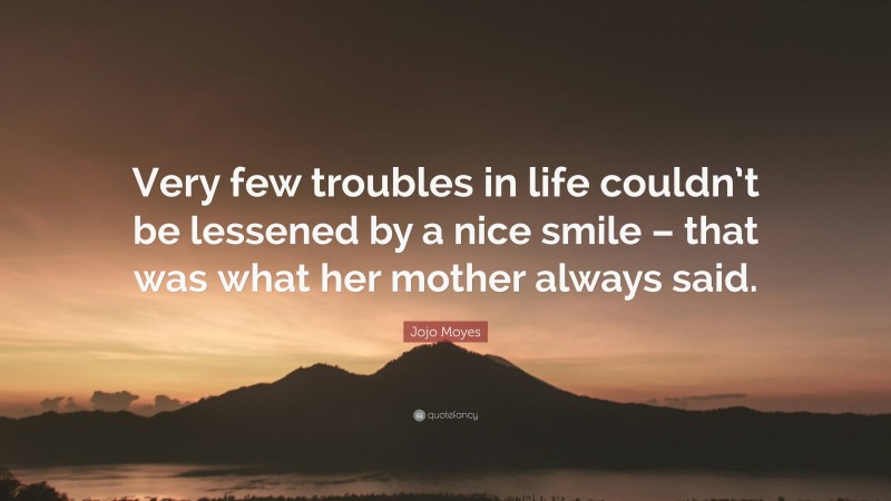 Jojo Moyes Quote: “Very few troubles in life couldn’t be lessened by a nice smile – that was what her mother always said.”