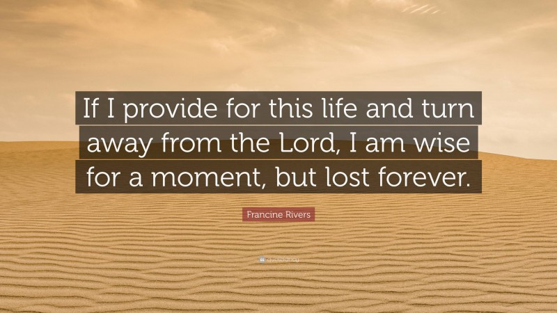 Francine Rivers Quote: “If I provide for this life and turn away from the Lord, I am wise for a moment, but lost forever.”