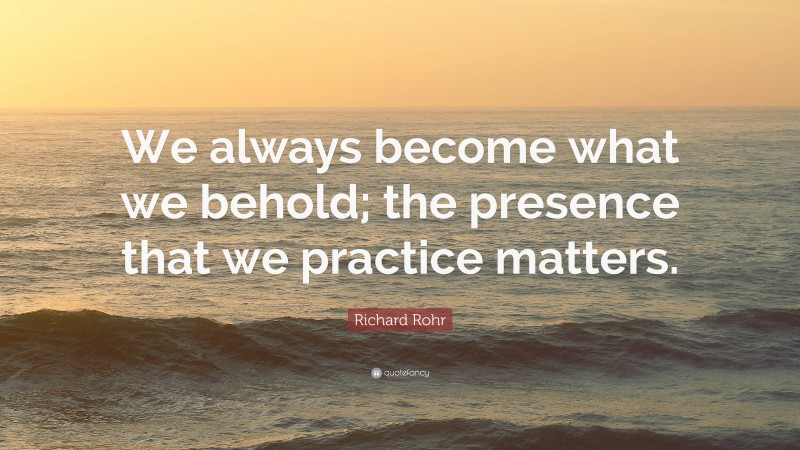 Richard Rohr Quote: “We always become what we behold; the presence that we practice matters.”
