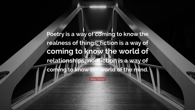 Kelly Cherry Quote: “Poetry is a way of coming to know the realness of things; fiction is a way of coming to know the world of relationships; nonfiction is a way of coming to know the world of the mind.”