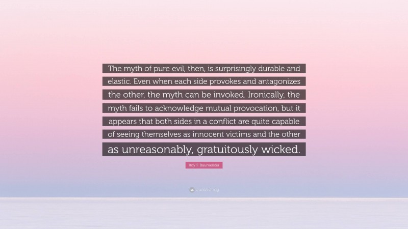 Roy F. Baumeister Quote: “The myth of pure evil, then, is surprisingly durable and elastic. Even when each side provokes and antagonizes the other, the myth can be invoked. Ironically, the myth fails to acknowledge mutual provocation, but it appears that both sides in a conflict are quite capable of seeing themselves as innocent victims and the other as unreasonably, gratuitously wicked.”