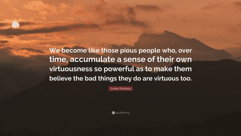 Jordan Ellenberg Quote: “We become like those pious people who, over time, accumulate a sense of their own virtuousness so powerful as to make them believe the bad things they do are virtuous too.”