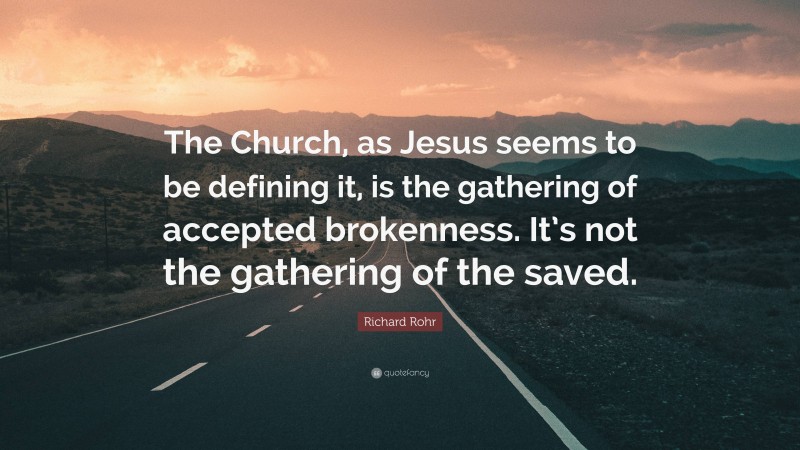 Richard Rohr Quote: “The Church, as Jesus seems to be defining it, is the gathering of accepted brokenness. It’s not the gathering of the saved.”