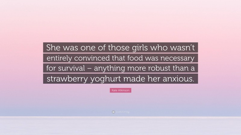 Kate Atkinson Quote: “She was one of those girls who wasn’t entirely convinced that food was necessary for survival – anything more robust than a strawberry yoghurt made her anxious.”
