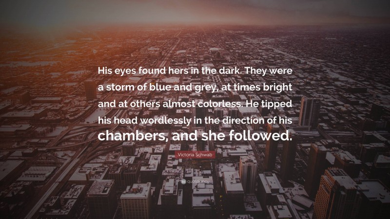 Victoria Schwab Quote: “His eyes found hers in the dark. They were a storm of blue and grey, at times bright and at others almost colorless. He tipped his head wordlessly in the direction of his chambers, and she followed.”