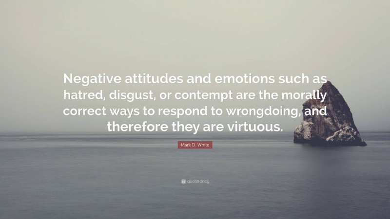 Mark D. White Quote: “Negative attitudes and emotions such as hatred, disgust, or contempt are the morally correct ways to respond to wrongdoing, and therefore they are virtuous.”