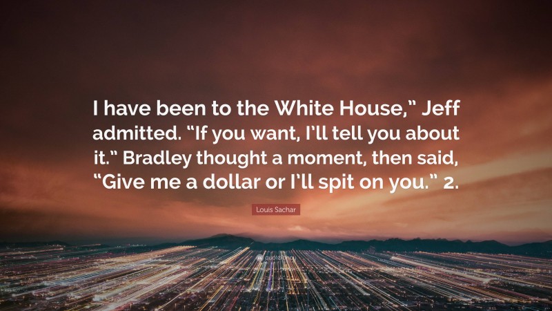 Louis Sachar Quote: “I have been to the White House,” Jeff admitted. “If you want, I’ll tell you about it.” Bradley thought a moment, then said, “Give me a dollar or I’ll spit on you.” 2.”