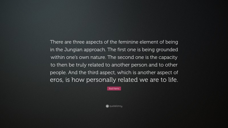 Bud Harris Quote: “There are three aspects of the feminine element of being in the Jungian approach. The first one is being grounded within one’s own nature. The second one is the capacity to then be truly related to another person and to other people. And the third aspect, which is another aspect of eros, is how personally related we are to life.”